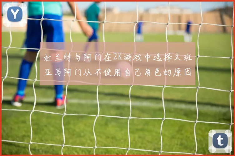 杜兰特与阿门在2K游戏中选择文班亚马阿门从不使用自己角色的原因揭秘