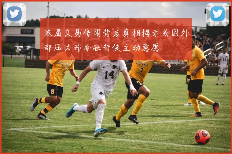 浓眉交易传闻背后真相揭示或因外部压力而非独行侠主动意愿