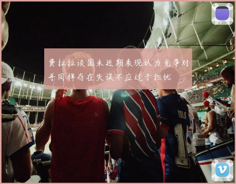 费拉拉谈国米近期表现认为竞争对手同样存在失误不应过于担忧