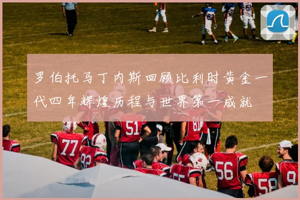 罗伯托马丁内斯回顾比利时黄金一代四年辉煌历程与世界第一成就
