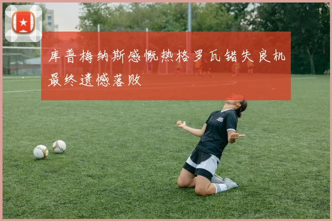 库普梅纳斯感慨热格罗瓦错失良机最终遗憾落败