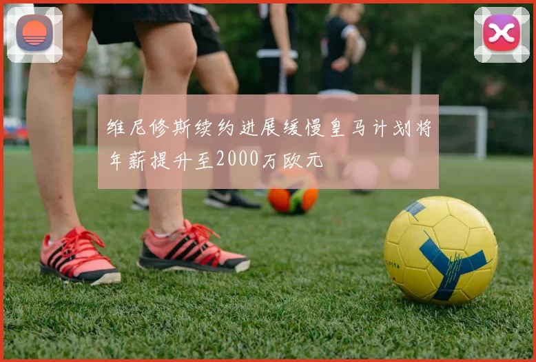 维尼修斯续约进展缓慢皇马计划将年薪提升至2000万欧元