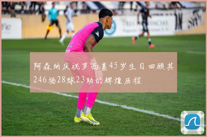阿森纳庆祝罗西基45岁生日回顾其246场28球23助的辉煌历程