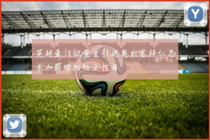 英超豪门欲重金引进奥利塞拜仁急求加薪续约防止挖角