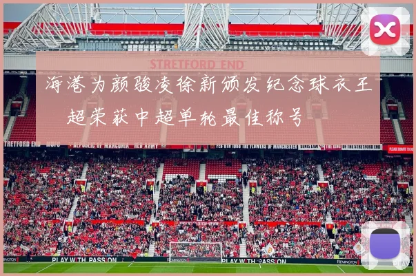 海港为颜骏凌徐新颁发纪念球衣王燊超荣获中超单轮最佳称号