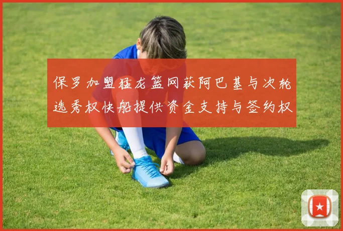 保罗加盟猛龙篮网获阿巴基与次轮选秀权快船提供资金支持与签约权