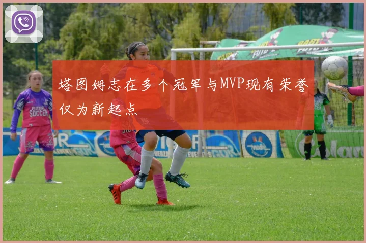 塔图姆志在多个冠军与MVP现有荣誉仅为新起点
