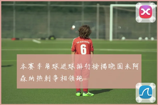 本赛季角球进球排行榜揭晓国米阿森纳热刺争相领跑