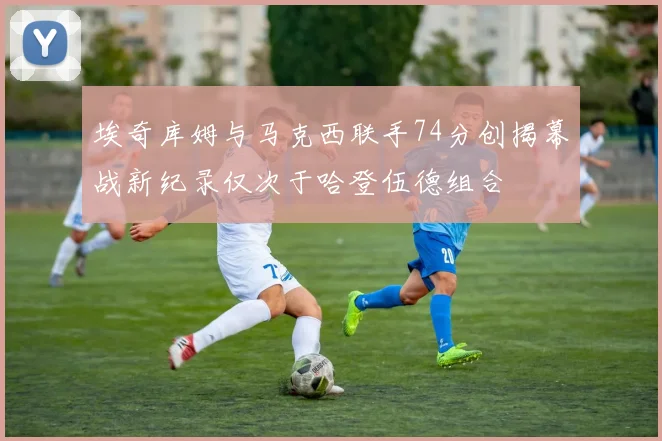 埃奇库姆与马克西联手74分创揭幕战新纪录仅次于哈登伍德组合