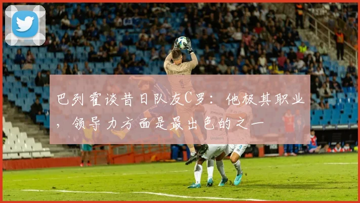 巴列霍谈昔日队友C罗：他极其职业，领导力方面是最出色的之一