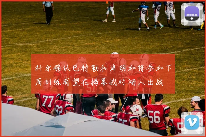 科尔确认巴特勒和库明加将参加下周训练有望在揭幕战对湖人出战