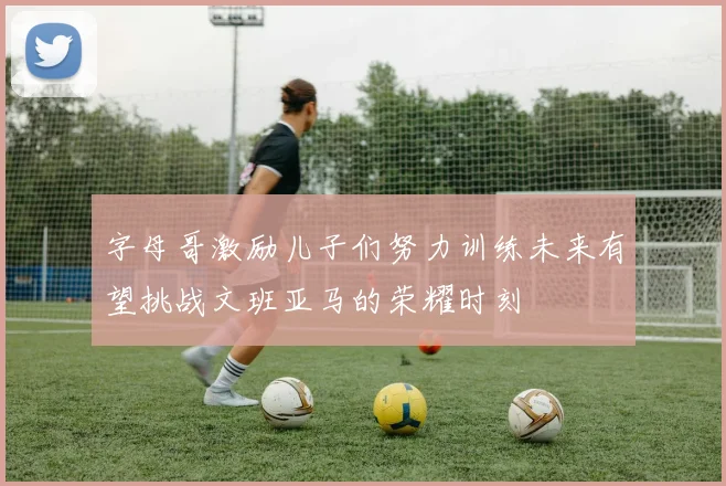 字母哥激励儿子们努力训练未来有望挑战文班亚马的荣耀时刻