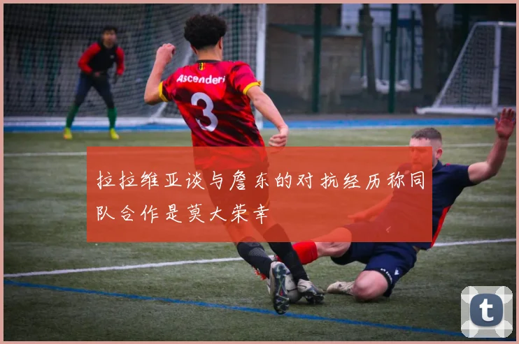 拉拉维亚谈与詹东的对抗经历称同队合作是莫大荣幸