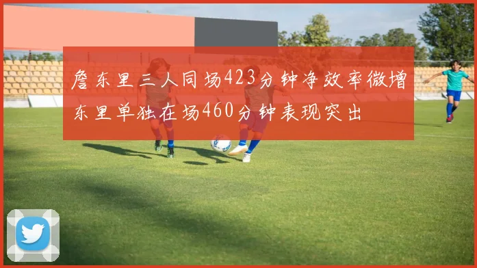 詹东里三人同场423分钟净效率微增东里单独在场460分钟表现突出