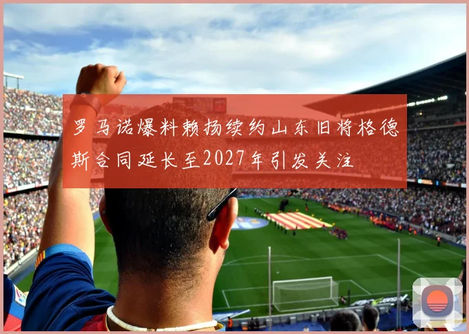 罗马诺爆料赖扬续约山东旧将格德斯合同延长至2027年引发关注