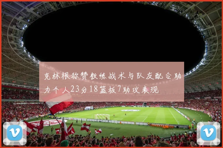 克林根称赞教练战术与队友配合助力个人23分18篮板7助攻表现