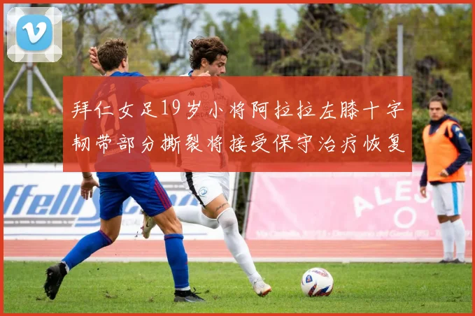 拜仁女足19岁小将阿拉拉左膝十字韧带部分撕裂将接受保守治疗恢复计划启动