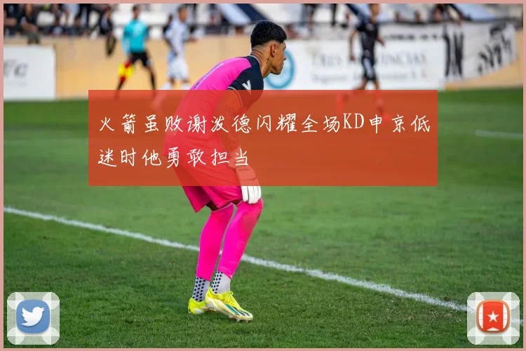 火箭虽败谢泼德闪耀全场KD申京低迷时他勇敢担当