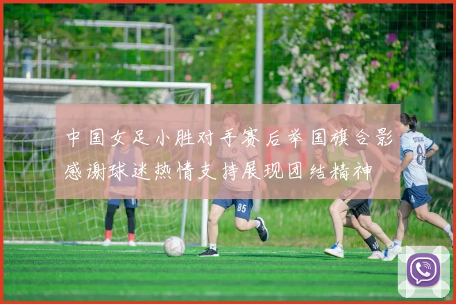 中国女足小胜对手赛后举国旗合影感谢球迷热情支持展现团结精神