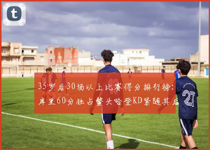 35岁后30场以上比赛得分排行榜：库里60分独占鳌头哈登KD紧随其后