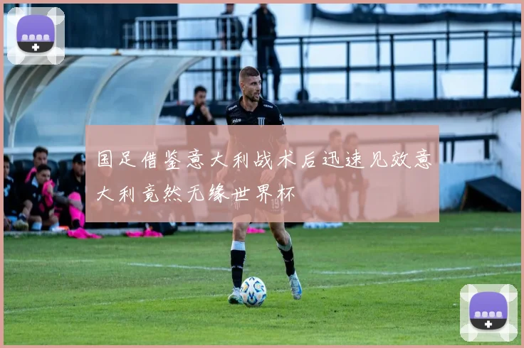 国足借鉴意大利战术后迅速见效意大利竟然无缘世界杯