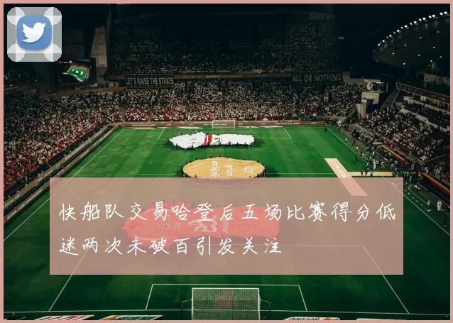 快船队交易哈登后五场比赛得分低迷两次未破百引发关注