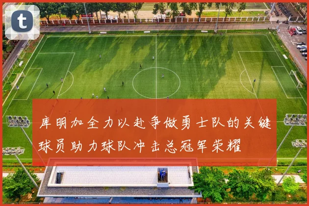 库明加全力以赴争做勇士队的关键球员助力球队冲击总冠军荣耀