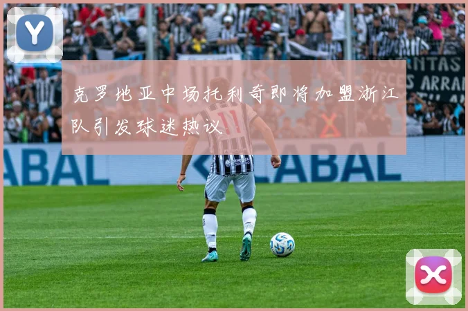克罗地亚中场托利奇即将加盟浙江队引发球迷热议