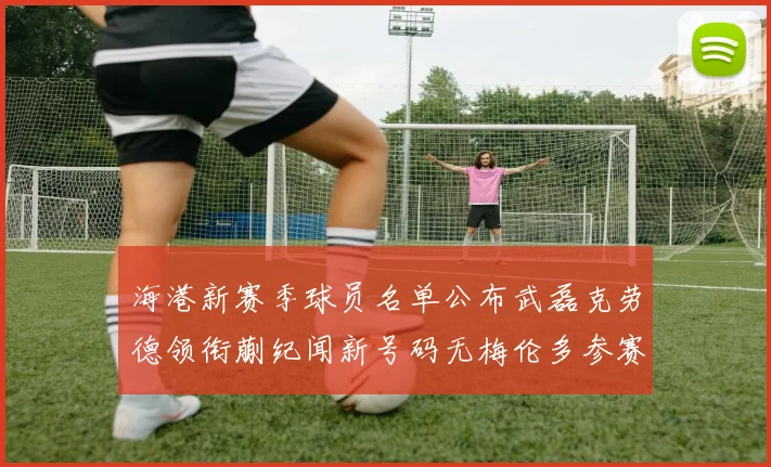 海港新赛季球员名单公布武磊克劳德领衔蒯纪闻新号码无梅伦多参赛