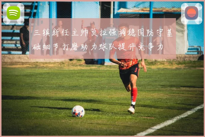 三镇新任主帅莫拉强调稳固防守基础细节打磨助力球队提升竞争力